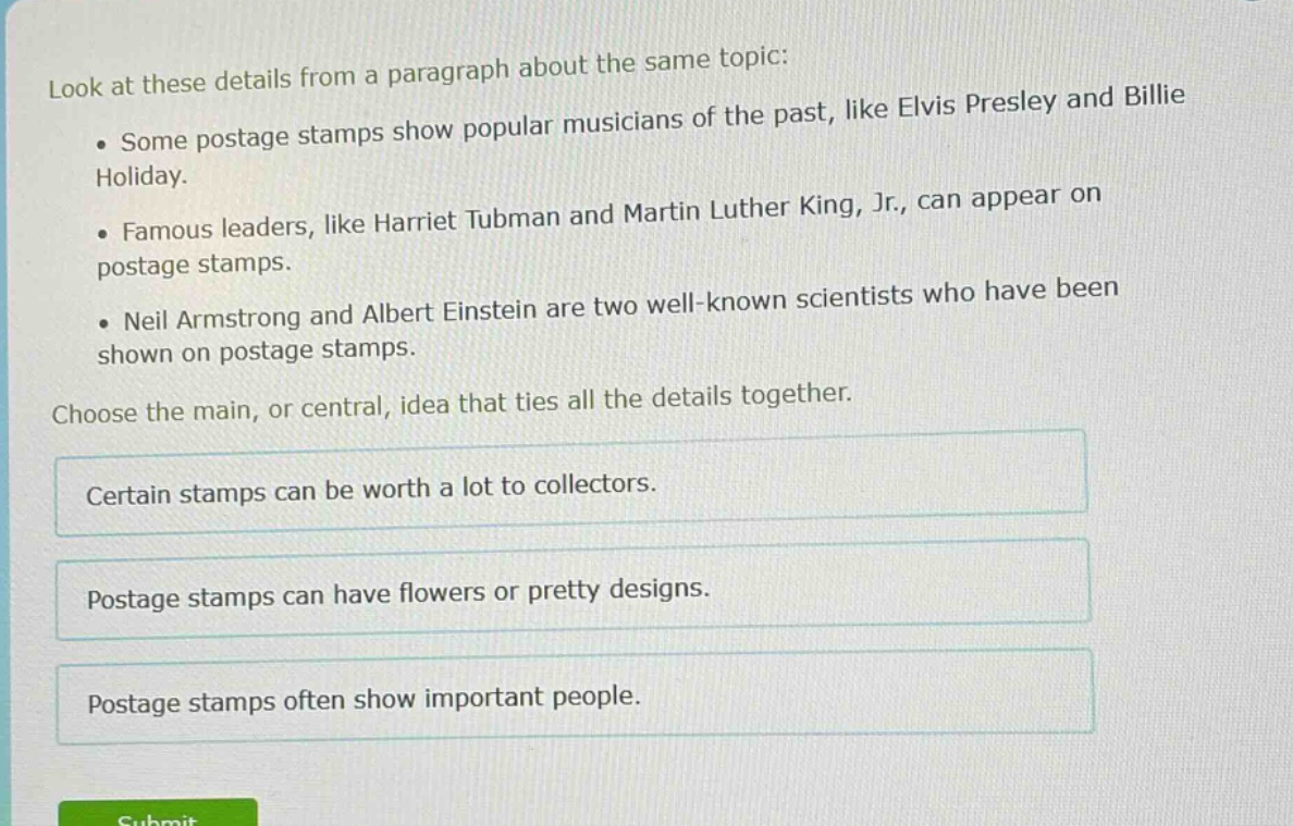 look at these details from a paragraph about the same topic: some postage stamps show popular musicians of the past, like elvis presley and billie holiday. famous leaders, like harriet tubman and martin luther king, jr., can appear on postage stamps. neil armstrong and albert einstein are two well - known scientists who have been shown on postage stamps. choose the main, or central, idea that ties all the details together. certain stamps can be worth a lot to collectors. postage stamps can have flowers or pretty designs. postage stamps often show important people.