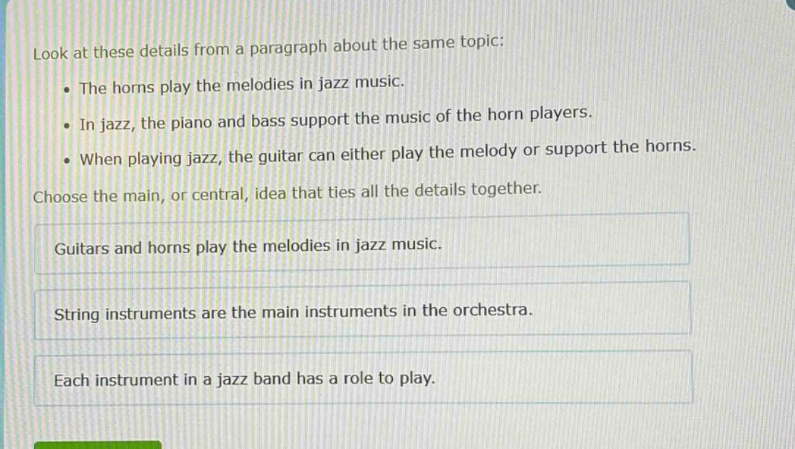 look at these details from a paragraph about the same topic: the horns play the melodies in jazz music. in jazz, the piano and bass support the music of the horn players. when playing jazz, the guitar can either play the melody or support the horns. choose the main, or central, idea that ties all the details together. guitars and horns play the melodies in jazz music. string instruments are the main instruments in the orchestra. each instrument in a jazz band has a role to play.