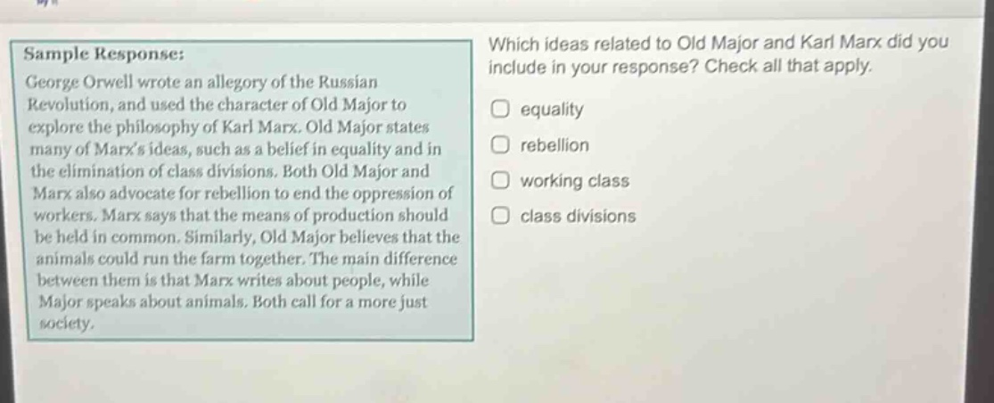 sample response: george orwell wrote an allegory of the russian revolution, and used the character of old major to explore the philosophy of karl marx. old major states many of marxs ideas, such as a belief in equality and in the elimination of class divisions. both old major and marx also advocate for rebellion to end the oppression of workers. marx says that the means of production should be held in common. similarly, old major believes that the animals could run the farm together. the main difference between them is that marx writes about people, while major speaks about animals. both call for a more just society. which ideas related to old major and karl marx did you include in your response? check all that apply. equality rebellion working class class divisions