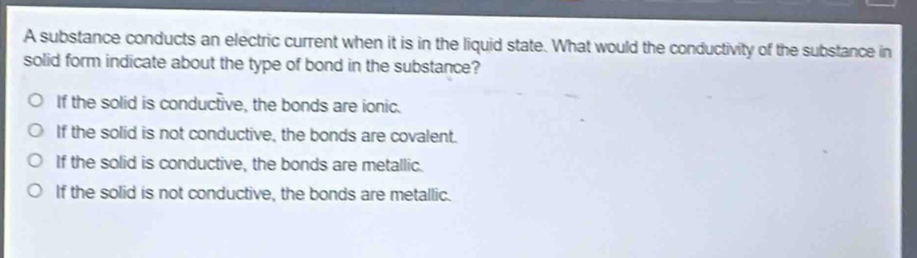 a substance conducts an electric current when it is in the liquid state. what would the conductivity of the substance in solid form indicate about the type of bond in the substance? if the solid is conductive, the bonds are ionic. if the solid is not conductive, the bonds are covalent. if the solid is conductive, the bonds are metallic. if the solid is not conductive, the bonds are metallic.