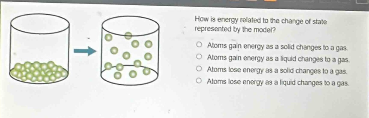 how is energy related to the change of state represented by the model? atoms gain energy as a solid changes to a gas. atoms gain energy as a liquid changes to a gas. atoms lose energy as a solid changes to a gas. atoms lose energy as a liquid changes to a gas.