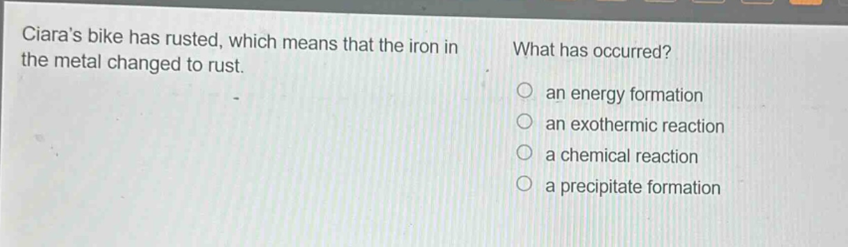 ciaras bike has rusted, which means that the iron in the metal changed to rust. what has occurred? an energy formation an exothermic reaction a chemical reaction a precipitate formation