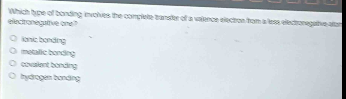 which type of bonding involves the complete transfer of a valence electron from a less electronegative atom to a more electronegative one?\no ionic bonding\no metallic bonding\no covalent bonding\no hydrogen bonding