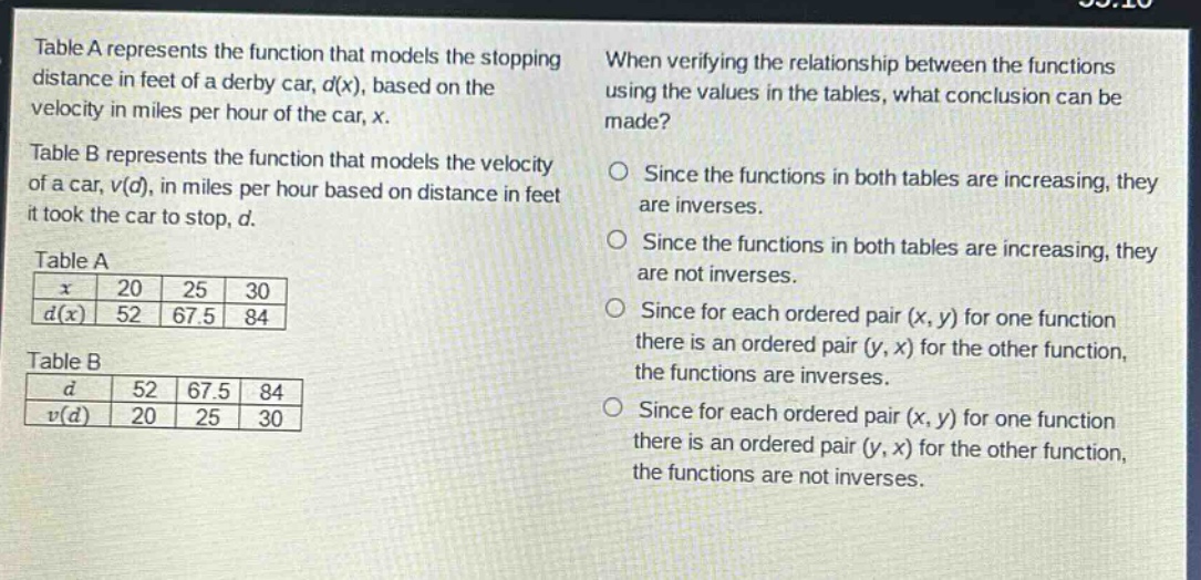 table a represents the function that models the stopping distance in feet of a derby car, d(x), based on the velocity in miles per hour of the car, x. table b represents the function that models the velocity of a car, v(d), in miles per hour based on distance in feet it took the car to stop, d. table a: x 20 25 30; d(x) 52 67.5 84. table b: d 52 67.5 84; v(d) 20 25 30. when verifying the relationship between the functions using the values in the tables, what conclusion can be made? since the functions in both tables are increasing, they are inverses. since the functions in both tables are increasing, they are not inverses. since for each ordered pair (x, y) for one function there is an ordered pair (y, x) for the other function, the functions are inverses. since for each ordered pair (x, y) for one function there is an ordered pair (y, x) for the other function, the functions are not inverses.