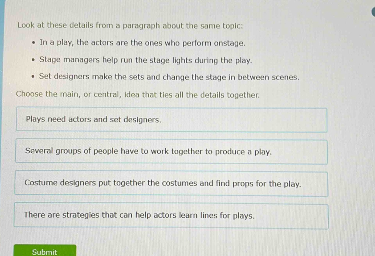 look at these details from a paragraph about the same topic: • in a play, the actors are the ones who perform onstage. • stage managers help run the stage lights during the play. • set designers make the sets and change the stage in between scenes. choose the main, or central, idea that ties all the details together. plays need actors and set designers. several groups of people have to work together to produce a play. costume designers put together the costumes and find props for the play. there are strategies that can help actors learn lines for plays.