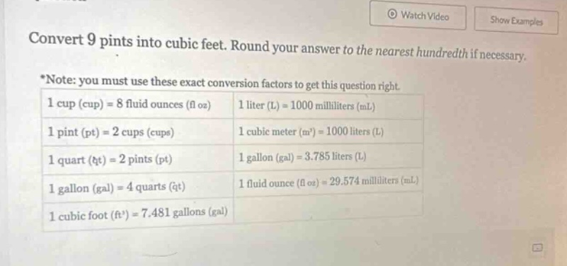 convert 9 pints into cubic feet. round your answer to the nearest hundredth if necessary. *note: you must use these exact conversion factors to get this question right. 1 cup (cup) = 8 fluid ounces (fl oz) 1 liter (l) = 1000 milliliters (ml) 1 pint (pt) = 2 cups (cups) 1 cubic meter (m³) = 1000 liters (l) 1 quart (qt) = 2 pints (pt) 1 gallon (gal) = 3.785 liters (l) 1 gallon (gal) = 4 quarts (qt) 1 fluid ounce (fl oz) = 29.574 milliliters (ml) 1 cubic foot (ft³) = 7.481 gallons (gal)