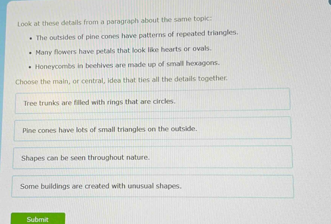 look at these details from a paragraph about the same topic: the outsides of pine cones have patterns of repeated triangles. many flowers have petals that look like hearts or ovals. honeycombs in beehives are made up of small hexagons. choose the main, or central, idea that ties all the details together. tree trunks are filled with rings that are circles. pine cones have lots of small triangles on the outside. shapes can be seen throughout nature. some buildings are created with unusual shapes.