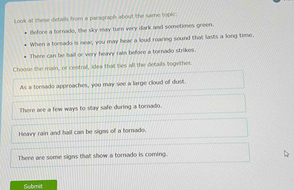 look at these details from a paragraph about the same topic: • before a tornado, the sky may turn very dark and sometimes green. • when a tornado is near, you may hear a loud roaring sound that lasts a long time. • there can be hail or very heavy rain before a tornado strikes. choose the main, or central, idea that ties all the details together. as a tornado approaches, you may see a large cloud of dust. there are a few ways to stay safe during a tornado. heavy rain and hail can be signs of a tornado. there are some signs that show a tornado is coming.