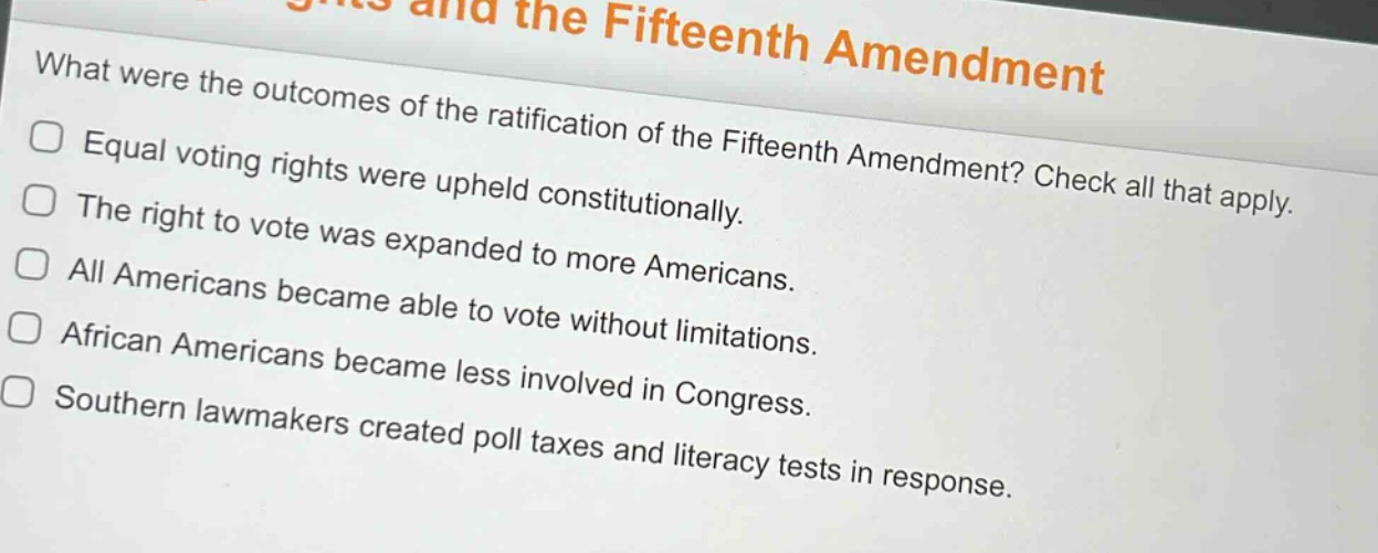 what were the outcomes of the ratification of the fifteenth amendment? check all that apply. equal voting rights were upheld constitutionally. the right to vote was expanded to more americans. all americans became able to vote without limitations. african americans became less involved in congress. southern lawmakers created poll taxes and literacy tests in response.