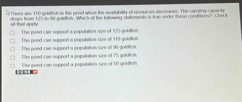there are 110 goldfish in the pond when the availability of resources decreases. the carrying capacity drops from 125 to 90 goldfish. which of the following statements is true under these conditions? check all that apply. the pond can support a population size of 125 goldfish. the pond can support a population size of 110 goldfish. the pond can support a population size of 90 goldfish. the pond can support a population size of 75 goldfish. the pond can support a population size of 50 goldfish. done