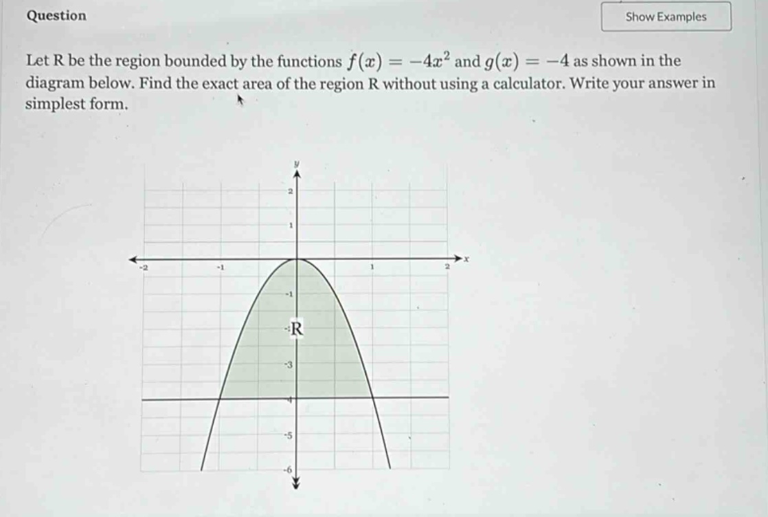 question let r be the region bounded by the functions f(x)=-4x² and g(x)=-4 as shown in the diagram below. find the exact area of the region r without using a calculator. write your answer in simplest form.