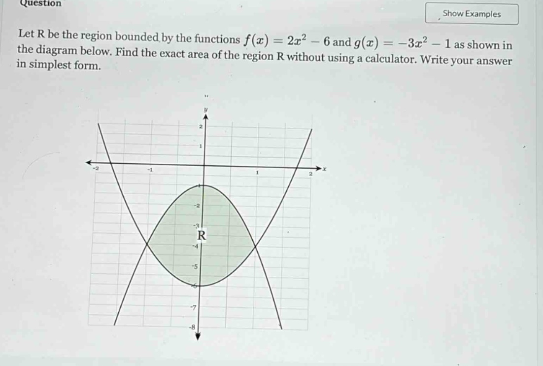 question let r be the region bounded by the functions f(x)=2x² - 6 and g(x)= - 3x² - 1 as shown in the diagram below. find the exact area of the region r without using a calculator. write your answer in simplest form.