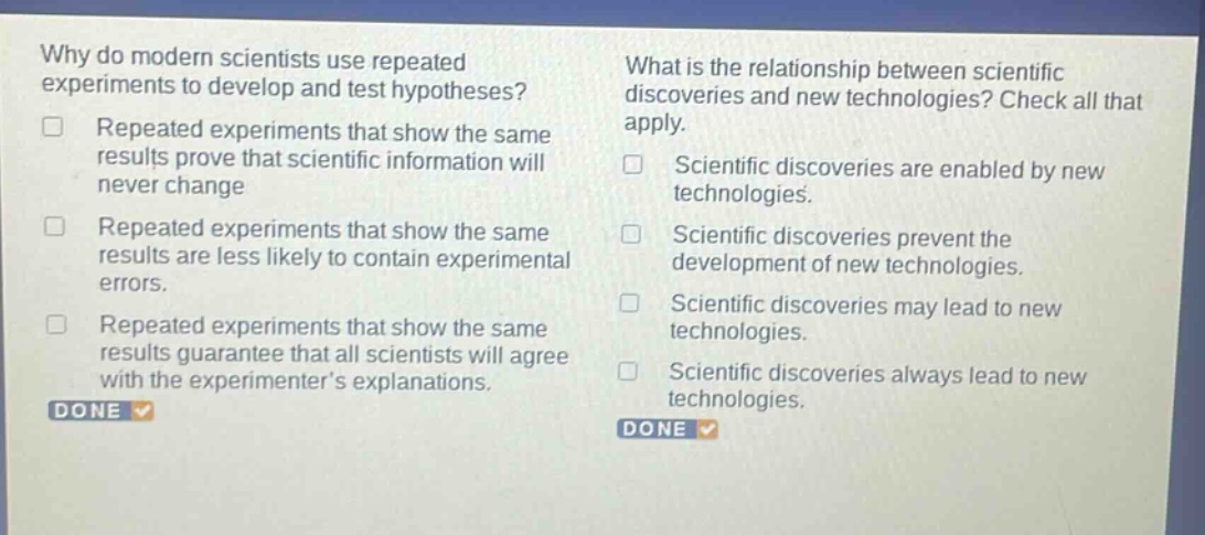 why do modern scientists use repeated experiments to develop and test hypotheses? repeated experiments that show the same results prove that scientific information will never change repeated experiments that show the same results are less likely to contain experimental errors. repeated experiments that show the same results guarantee that all scientists will agree with the experimenter’s explanations. what is the relationship between scientific discoveries and new technologies? check all that apply. scientific discoveries are enabled by new technologies. scientific discoveries prevent the development of new technologies. scientific discoveries may lead to new technologies. scientific discoveries always lead to new technologies.