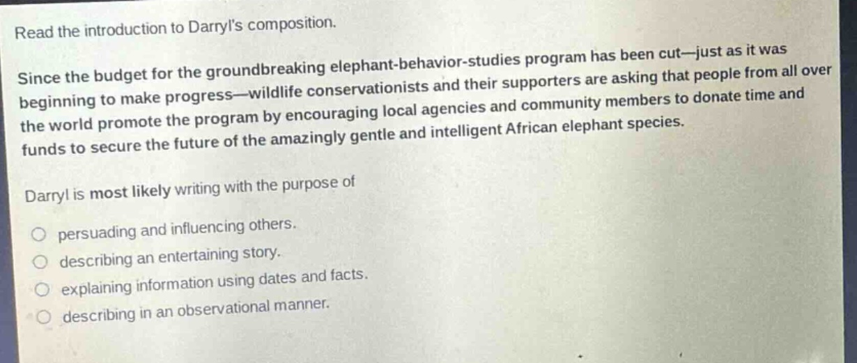 read the introduction to darryls composition. since the budget for the groundbreaking elephant - behavior - studies program has been cut—just as it was beginning to make progress—wildlife conservationists and their supporters are asking that people from all over the world promote the program by encouraging local agencies and community members to donate time and funds to secure the future of the amazingly gentle and intelligent african elephant species. darryl is most likely writing with the purpose of persuading and influencing others. describing an entertaining story. explaining information using dates and facts. describing in an observational manner.