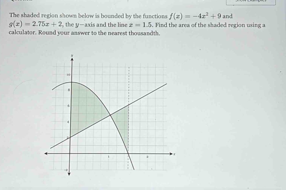the shaded region shown below is bounded by the functions f(x)=-4x² + 9 and g(x)=2.75x + 2, the y - axis and the line x = 1.5. find the area of the shaded region using a calculator. round your answer to the nearest thousandth.