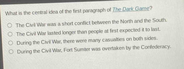 what is the central idea of the first paragraph of the dark game? the civil war was a short conflict between the north and the south. the civil war lasted longer than people at first expected it to last. during the civil war, there were many casualties on both sides. during the civil war, fort sumter was overtaken by the confederacy.