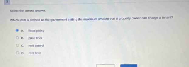 select the correct answer. which term is defined as the government setting the maximum amount that a property owner can charge a tenant? a. fiscal policy b. price floor c. rent control d. rent floor