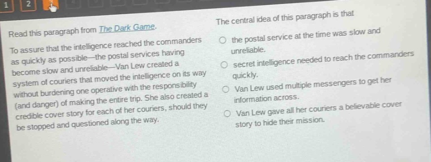 read this paragraph from the dark game. to assure that the intelligence reached the commanders as quickly as possible—the postal services having become slow and unreliable—van lew created a system of couriers that moved the intelligence on its way without burdening one operative with the responsibility (and danger) of making the entire trip. she also created a credible cover story for each of her couriers, should they be stopped and questioned along the way. the central idea of this paragraph is that the postal service at the time was slow and unreliable. secret intelligence needed to reach the commanders quickly. van lew used multiple messengers to get her information across. van lew gave all her couriers a believable cover story to hide their mission.