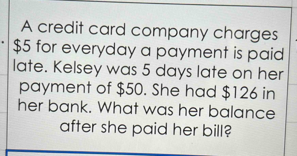 a credit card company charges $5 for everyday a payment is paid late. kelsey was 5 days late on her payment of $50. she had $126 in her bank. what was her balance after she paid her bill?