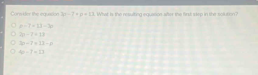 consider the equation 3p - 7 + p = 13. what is the resulting equation after the first step in the solution?\no p - 7 = 13 - 3p\no 2p - 7 = 13\no 3p - 7 = 13 - p\no 4p - 7 = 13