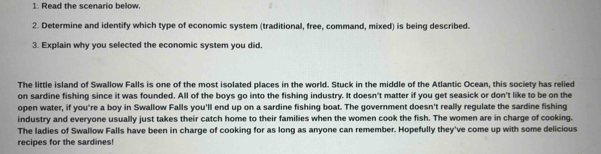 1. read the scenario below.\n2. determine and identify which type of economic system (traditional, free, command, mixed) is being described.\n3. explain why you selected the economic system you did.\nthe little island of swallow falls is one of the most isolated places in the world. stuck in the middle of the atlantic ocean, this society has relied on sardine fishing since it was founded. all of the boys go into the fishing industry. it doesnt matter if you get seasick or dont like to be on the open water, if youre a boy in swallow falls youll end up on a sardine fishing boat. the government doesnt really regulate the sardine fishing industry and everyone usually just takes their catch home to their families when the women cook the fish. the women are in charge of cooking. the ladies of swallow falls have been in charge of cooking for as long as anyone can remember. hopefully theyve come up with some delicious recipes for the sardines!