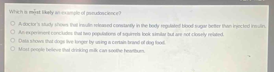 which is most likely an example of pseudoscience?\no a doctors study shows that insulin released constantly in the body regulated blood sugar better than injected insulin.\no an experiment concludes that two populations of squirrels look similar but are not closely related.\no data shows that dogs live longer by using a certain brand of dog food.\no most people believe that drinking milk can soothe heartburn.