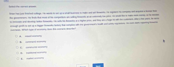 select the correct answer. brian has just finished college. he wants to set up a small business to make and sell fireworks. he registers his company and acquires a license from the government. he finds that most of his competitors are selling fireworks at an extremely low price. he would like to make more money, so he decides to innovate and develop better fireworks. he sells his fireworks at a higher price, and they are a huge hit with the customers. after a few years, he earns enough profit to set up a bigger fireworks factory that complies with the governments health and safety regulations. he even starts exporting fireworks overseas. which type of economy does this scenario describe? a. mixed economy b. command economy c. communist economy d. traditional economy e. market economy