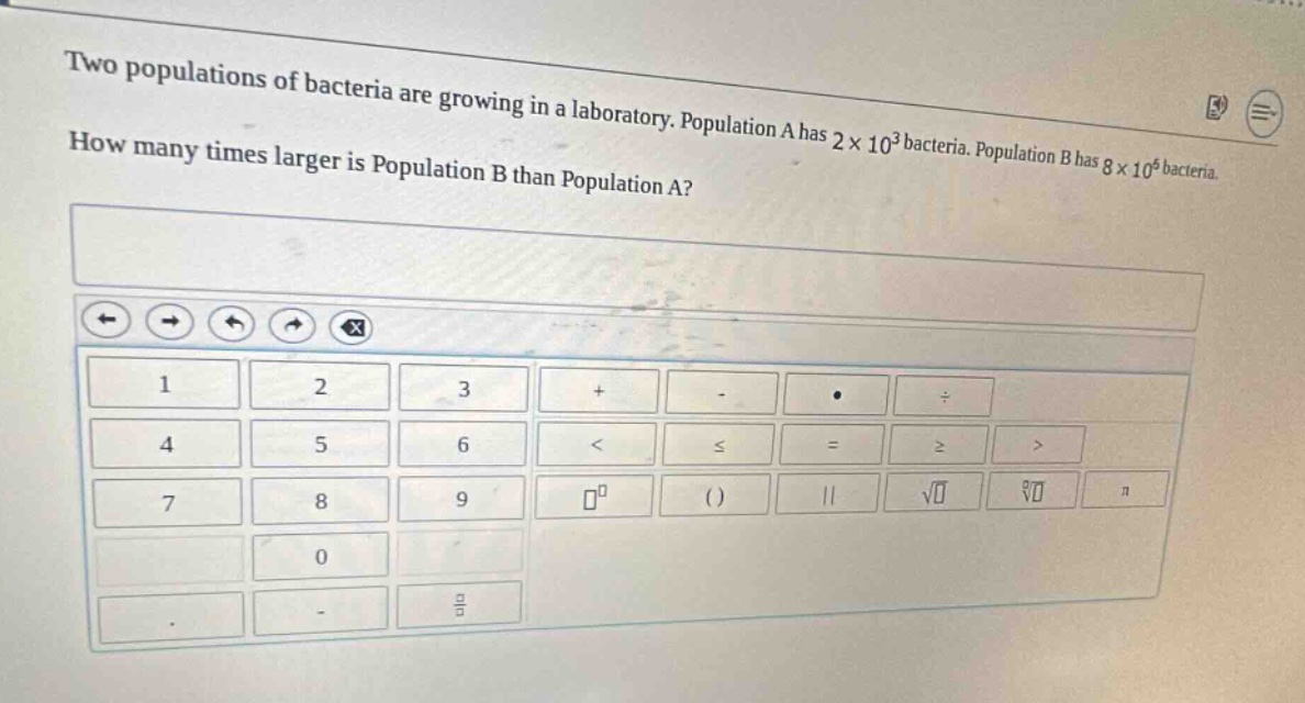 two populations of bacteria are growing in a laboratory. population a has 2×10³ bacteria. population b has 8×10⁶ bacteria. how many times larger is population b than population a?