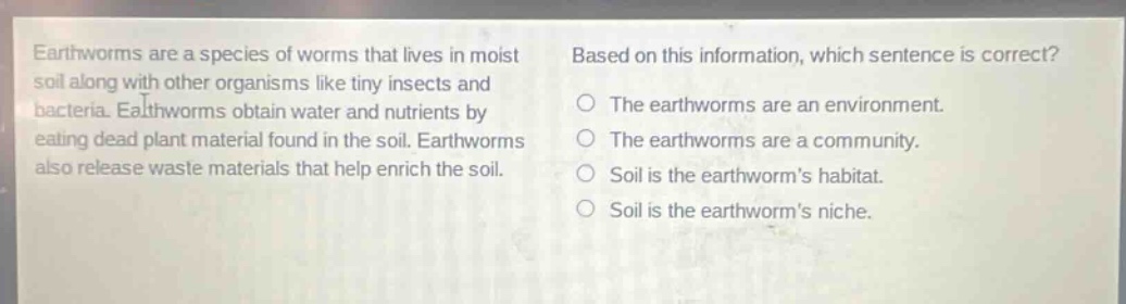 earthworms are a species of worms that lives in moist soil along with other organisms like tiny insects and bacteria. earthworms obtain water and nutrients by eating dead plant material found in the soil. earthworms also release waste materials that help enrich the soil. based on this information, which sentence is correct? the earthworms are an environment. the earthworms are a community. soil is the earthworms habitat. soil is the earthworms niche.