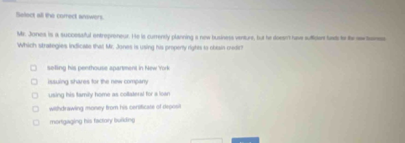 select all the correct answers. mr. jones is a successful entrepreneur. he is currently planning a new business venture, but he doesnt have sufficient funds for the new business. which strategies indicate that mr. jones is using his property rights to obtain credit? selling his penthouse apartment in new york issuing shares for the new company using his family home as collateral for a loan withdrawing money from his certificate of deposit mortgaging his factory building