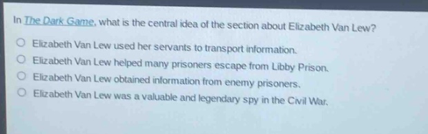 in the dark game, what is the central idea of the section about elizabeth van lew? elizabeth van lew used her servants to transport information. elizabeth van lew helped many prisoners escape from libby prison. elizabeth van lew obtained information from enemy prisoners. elizabeth van lew was a valuable and legendary spy in the civil war.