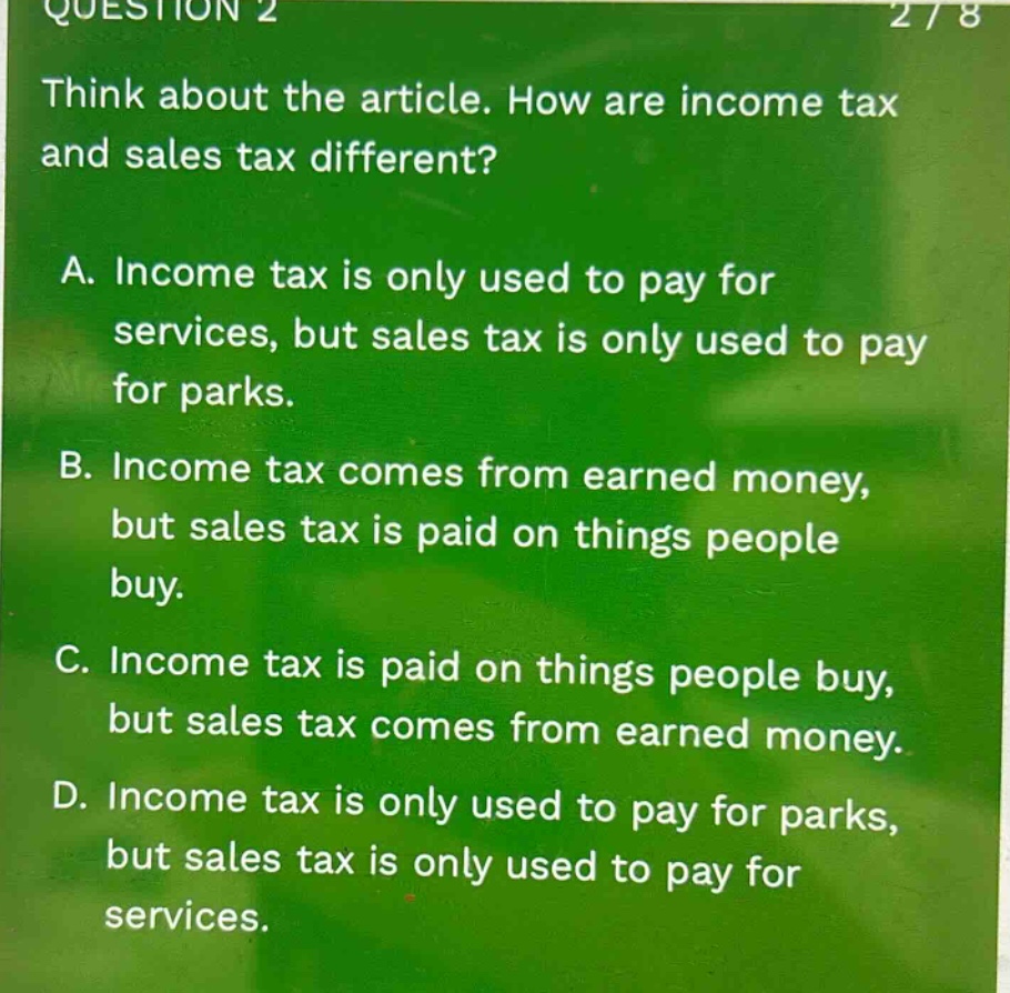 question 2\nthink about the article. how are income tax and sales tax different?\na. income tax is only used to pay for services, but sales tax is only used to pay for parks.\nb. income tax comes from earned money, but sales tax is paid on things people buy.\nc. income tax is paid on things people buy, but sales tax comes from earned money.\nd. income tax is only used to pay for parks, but sales tax is only used to pay for services.