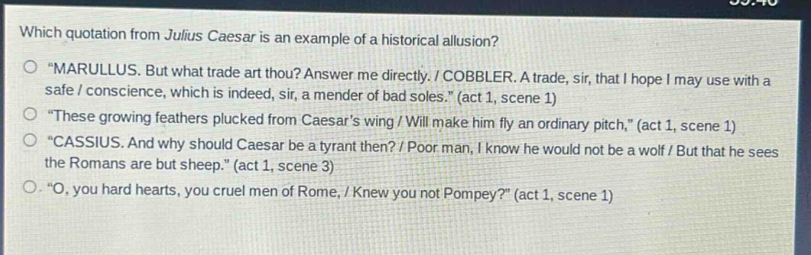 which quotation from julius caesar is an example of a historical allusion?\no \marullus. but what trade art thou? answer me directly. / cobbler. a trade, sir, that i hope i may use with a safe / conscience, which is indeed, sir, a mender of bad soles.\ (act 1, scene 1)\no \these growing feathers plucked from caesars wing / will make him fly an ordinary pitch,\ (act 1, scene 1)\no \cassius. and why should caesar be a tyrant then? / poor man, i know he would not be a wolf / but that he sees the romans are but sheep.\ (act 1, scene 3)\no \o, you hard hearts, you cruel men of rome, / knew you not pompey?\ (act 1, scene 1)