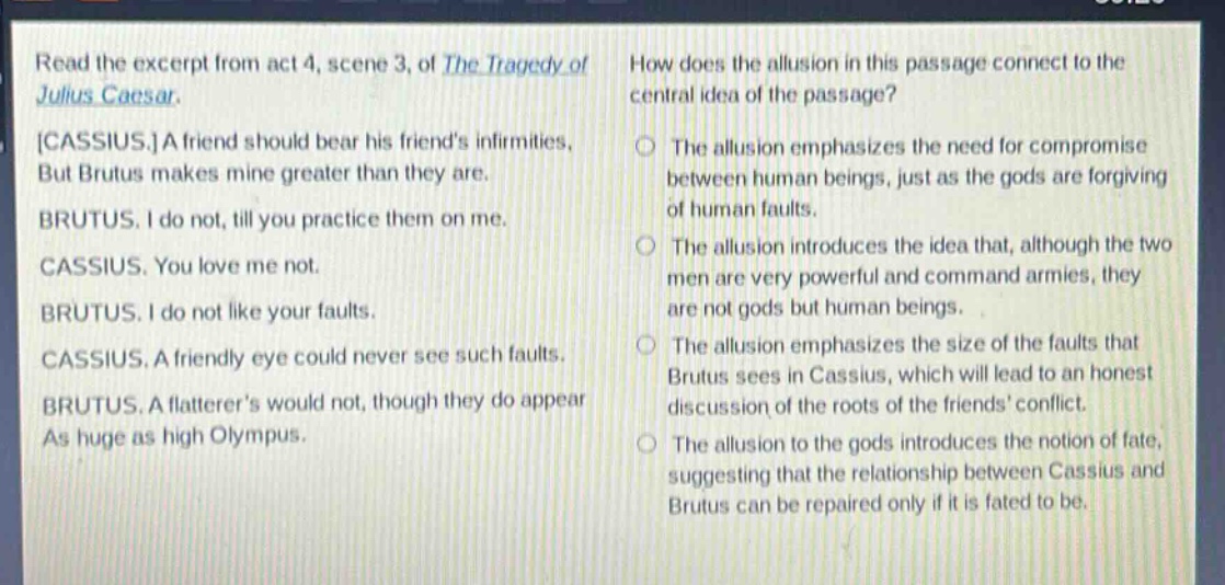 read the excerpt from act 4, scene 3, of the tragedy of julius caesar. cassius. a friend should bear his friends infirmities, but brutus makes mine greater than they are. brutus. i do not, till you practice them on me. cassius. you love me not. brutus. i do not like your faults. cassius. a friendly eye could never see such faults. brutus. a flatterers would not, though they do appear as huge as high olympus. how does the allusion in this passage connect to the central idea of the passage? the allusion emphasizes the need for compromise between human beings, just as the gods are forgiving of human faults. the allusion introduces the idea that, although the two men are very powerful and command armies, they are not gods but human beings. the allusion emphasizes the size of the faults that brutus sees in cassius, which will lead to an honest discussion of the roots of the friends conflict. the allusion to the gods introduces the notion of fate, suggesting that the relationship between cassius and brutus can be repaired only if it is fated to be.