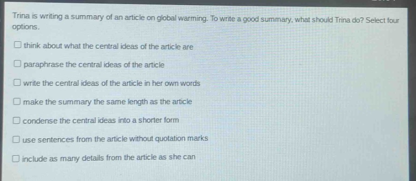 trina is writing a summary of an article on global warming. to write a good summary, what should trina do? select four options. think about what the central ideas of the article are paraphrase the central ideas of the article write the central ideas of the article in her own words make the summary the same length as the article condense the central ideas into a shorter form use sentences from the article without quotation marks include as many details from the article as she can
