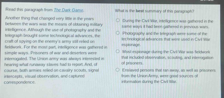 read this paragraph from the dark game. another thing that changed very little in the years between the wars was the means of obtaining military intelligence. although the use of photography and the telegraph brought some technological advances, the craft of spying on the enemys army still relied on fieldwork. for the most part, intelligence was gathered in simple ways. prisoners of war and deserters were interrogated. the union army was always interested in hearing what runaway slaves had to report. and, of course, both armies relied on cavalry scouts, signal intercepts, visual observation, and captured correspondence. what is the best summary of this paragraph? during the civil war, intelligence was gathered in the same ways it had been gathered in previous wars. photography and the telegraph were some of the technological advances that were used in civil war espionage. most espionage during the civil war was fieldwork that included observation, scouting, and interrogation of prisoners. enslaved persons that ran away, as well as prisoners from the union army, were good sources of information during the civil war.