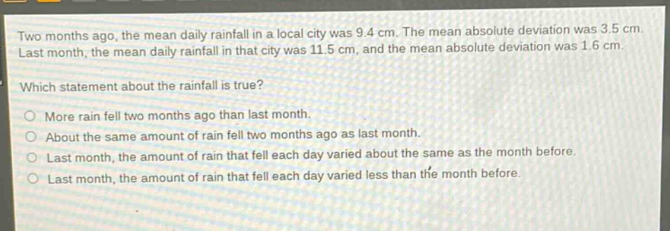 two months ago, the mean daily rainfall in a local city was 9.4 cm. the mean absolute deviation was 3.5 cm. last month, the mean daily rainfall in that city was 11.5 cm, and the mean absolute deviation was 1.6 cm. which statement about the rainfall is true? more rain fell two months ago than last month. about the same amount of rain fell two months ago as last month. last month, the amount of rain that fell each day varied about the same as the month before. last month, the amount of rain that fell each day varied less than the month before.