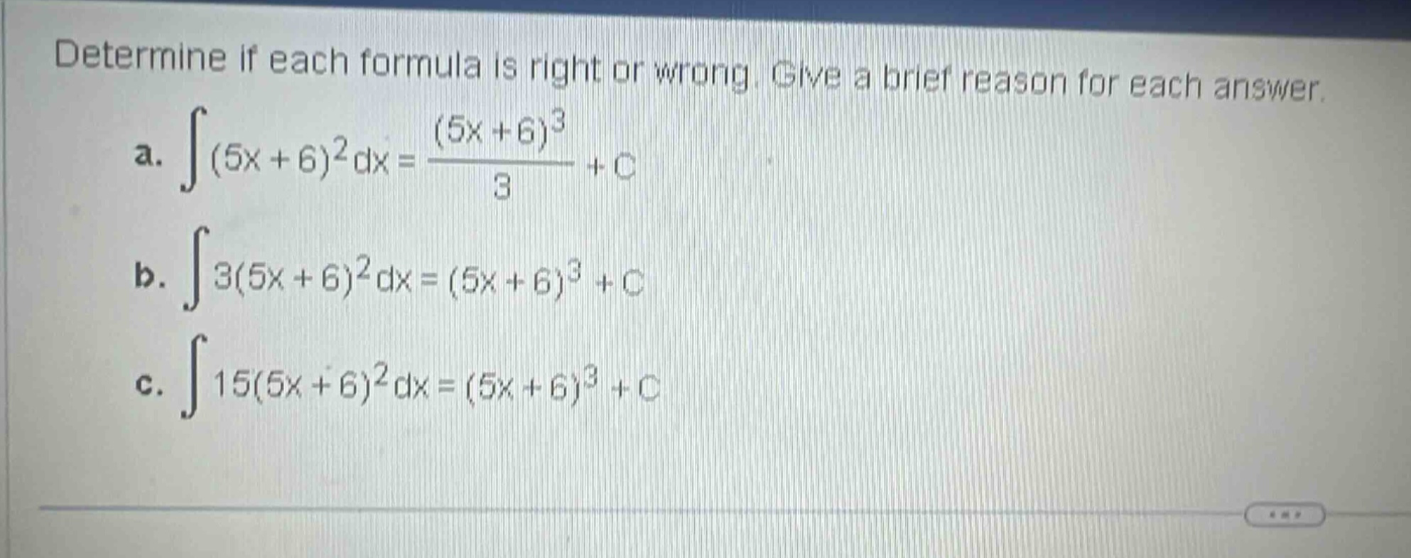 determine if each formula is right or wrong. give a brief reason for each answer.\na. ∫(5x + 6)^2 dx = ((5x + 6)^3)/3 + c\nb. ∫3(5x + 6)^2 dx = (5x + 6)^3 + c\nc. ∫15(5x + 6)^2 dx = (5x + 6)^3 + c