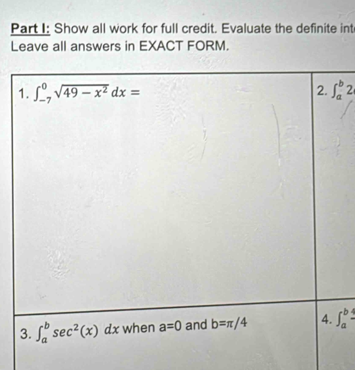 part i: show all work for full credit. evaluate the definite int leave all answers in exact form. 1. ∫−7049−x2 dx = 2. ∫ab 2 3. ∫absec2(x) dx when a = 0 and b = π/4 4. ∫ab 4