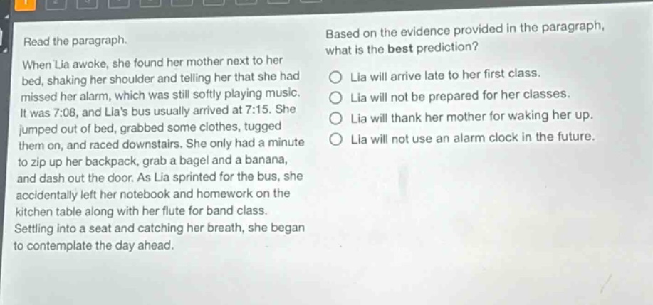 read the paragraph. when lia awoke, she found her mother next to her bed, shaking her shoulder and telling her that she had missed her alarm, which was still softly playing music. it was 7:08, and lias bus usually arrived at 7:15. she jumped out of bed, grabbed some clothes, tugged them on, and raced downstairs. she only had a minute to zip up her backpack, grab a bagel and a banana, and dash out the door. as lia sprinted for the bus, she accidentally left her notebook and homework on the kitchen table along with her flute for band class. settling into a seat and catching her breath, she began to contemplate the day ahead. based on the evidence provided in the paragraph, what is the best prediction? lia will arrive late to her first class. lia will not be prepared for her classes. lia will thank her mother for waking her up. lia will not use an alarm clock in the future.