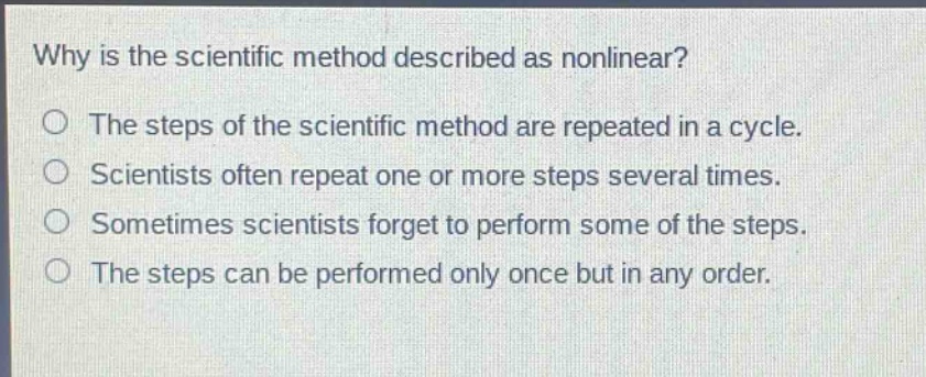 why is the scientific method described as nonlinear?\no the steps of the scientific method are repeated in a cycle.\no scientists often repeat one or more steps several times.\no sometimes scientists forget to perform some of the steps.\no the steps can be performed only once but in any order.