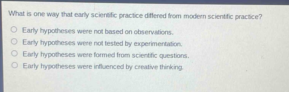 what is one way that early scientific practice differed from modern scientific practice?\nearly hypotheses were not based on observations.\nearly hypotheses were not tested by experimentation.\nearly hypotheses were formed from scientific questions.\nearly hypotheses were influenced by creative thinking.