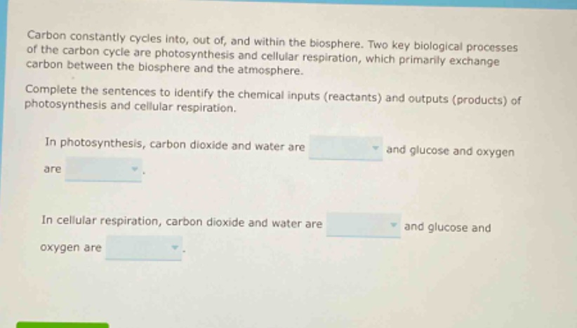 carbon constantly cycles into, out of, and within the biosphere. two key biological processes of the carbon cycle are photosynthesis and cellular respiration, which primarily exchange carbon between the biosphere and the atmosphere. complete the sentences to identify the chemical inputs (reactants) and outputs (products) of photosynthesis and cellular respiration. in photosynthesis, carbon dioxide and water are and glucose and oxygen are. in cellular respiration, carbon dioxide and water are and glucose and oxygen are.