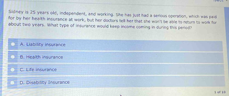 sidney is 25 years old, independent, and working. she has just had a serious operation, which was paid for by her health insurance at work, but her doctors tell her that she wont be able to return to work for about two years. what type of insurance would keep income coming in during this period? a. liability insurance b. health insurance c. life insurance d. disability insurance