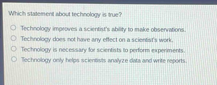 which statement about technology is true?\ntechnology improves a scientists ability to make observations.\ntechnology does not have any effect on a scientists work.\ntechnology is necessary for scientists to perform experiments.\ntechnology only helps scientists analyze data and write reports.