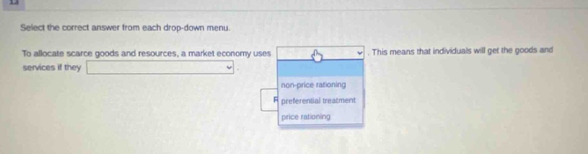 select the correct answer from each drop - down menu. to allocate scarce goods and resources, a market economy uses. this means that individuals will get the goods and services if they. non - price rationing preferential treatment price rationing