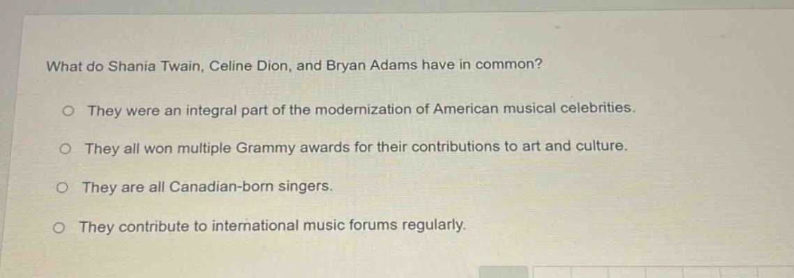 what do shania twain, celine dion, and bryan adams have in common?\no they were an integral part of the modernization of american musical celebrities.\no they all won multiple grammy awards for their contributions to art and culture.\no they are all canadian - born singers.\no they contribute to international music forums regularly.