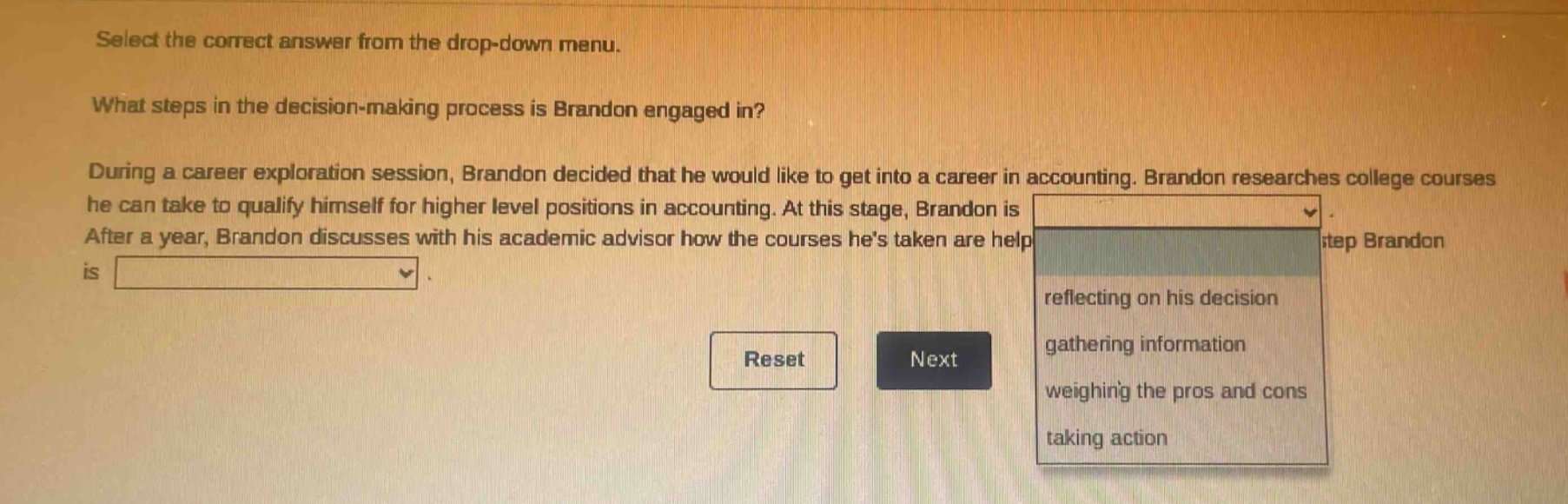 select the correct answer from the drop - down menu. what steps in the decision - making process is brandon engaged in? during a career exploration session, brandon decided that he would like to get into a career in accounting. brandon researches college courses he can take to qualify himself for higher level positions in accounting. at this stage, brandon is after a year, brandon discusses with his academic advisor how the courses hes taken are help step brandon is reflecting on his decision gathering information weighing the pros and cons taking action reset next