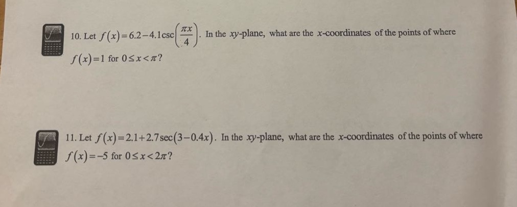 10. let (f(x)=6.2 - 4.1csc(\frac{pi x}{4})). in the (xy - plane), what are the (x - coordinates) of the points of where (f(x)=1) for (0leq x<pi)? 11. let (f(x)=2.1 + 2.7sec(3 - 0.4x)). in the (xy - plane), what are the (x - coordinates) of the points of where (f(x)=-5) for (0leq x<2pi)?