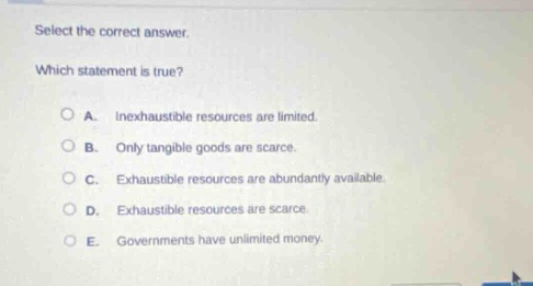 select the correct answer. which statement is true? a. inexhaustible resources are limited. b. only tangible goods are scarce. c. exhaustible resources are abundantly available. d. exhaustible resources are scarce. e. governments have unlimited money.
